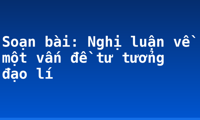 Soạn bài: Nghị luận về một vấn đề tư tưởng đạo lí