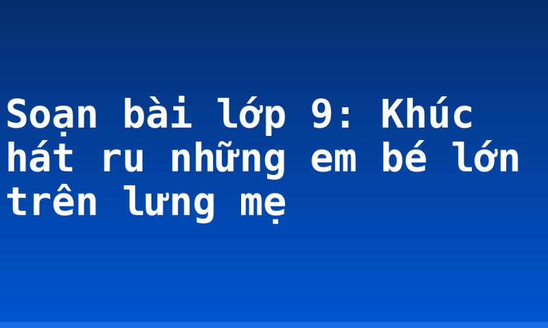Soạn bài lớp 9: Khúc hát ru những em bé lớn trên lưng mẹ