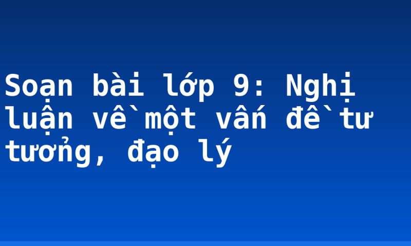 Soạn bài lớp 9: Nghị luận về một vấn đề tư tưởng, đạo lý