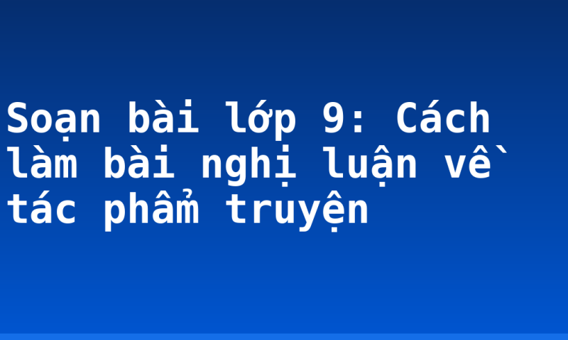 Soạn bài lớp 9: Cách làm bài nghị luận về tác phẩm truyện