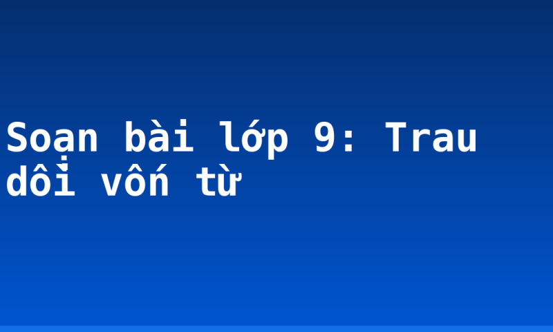 Soạn bài lớp 9: Trau dồi vốn từ