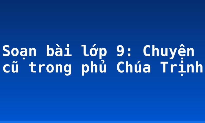 Soạn bài lớp 9: Chuyện cũ trong phủ Chúa Trịnh