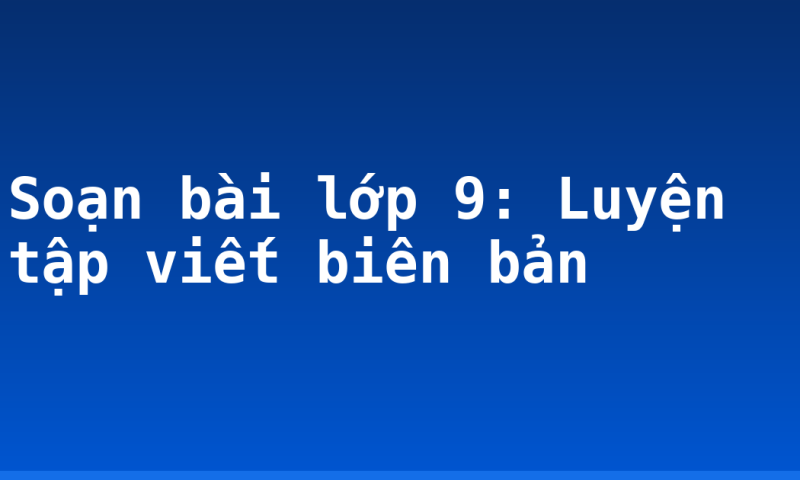 Soạn bài lớp 9: Luyện tập viết biên bản