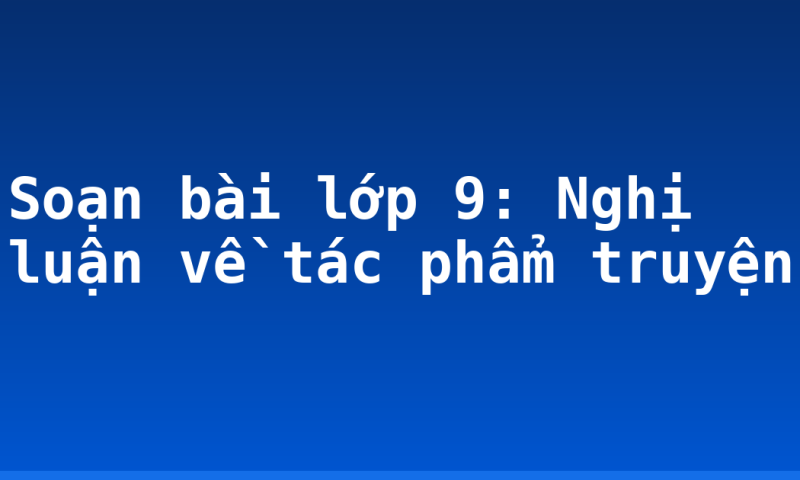 Soạn bài lớp 9: Nghị luận về tác phẩm truyện