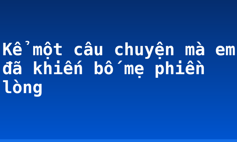 Kể một câu chuyện mà em đã khiến bố mẹ phiền lòng