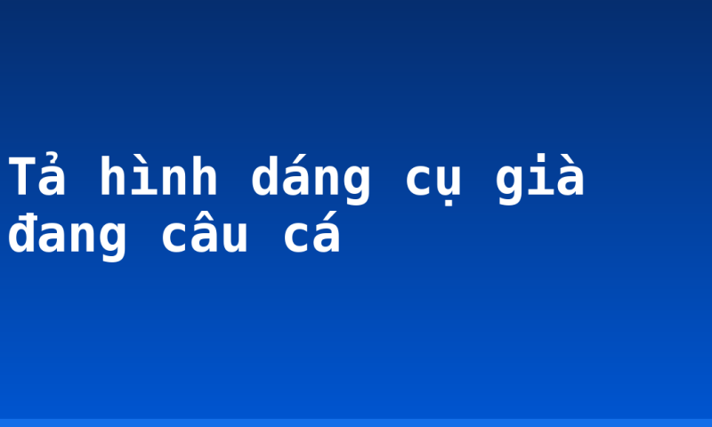 Tả hình dáng cụ già đang câu cá