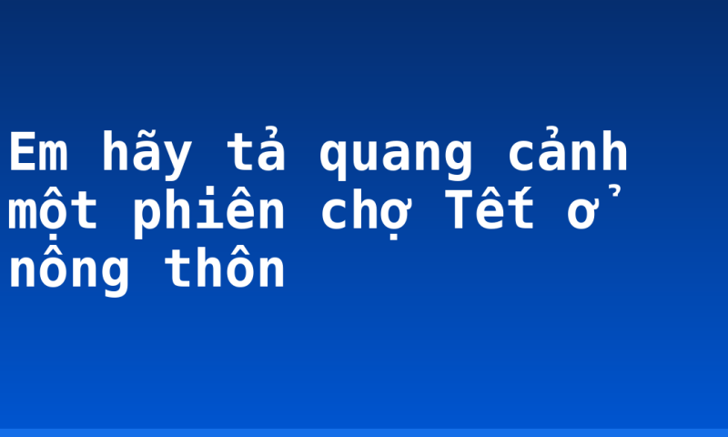 Em hãy tả quang cảnh một phiên chợ Tết ở nông thôn