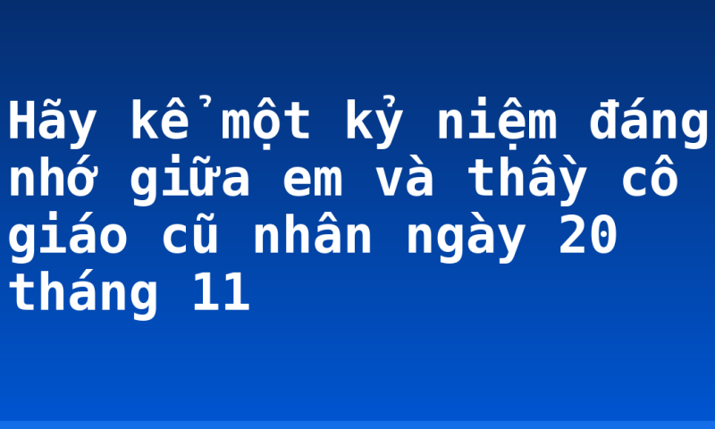 Hãy kể một kỷ niệm đáng nhớ giữa em và thầy cô giáo cũ nhân ngày 20 tháng 11