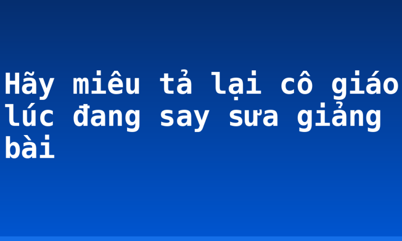 Hãy miêu tả lại cô giáo lúc đang say sưa giảng bài