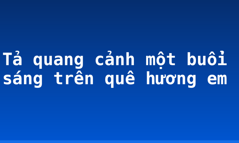 Tả quang cảnh một buổi sáng trên quê hương em