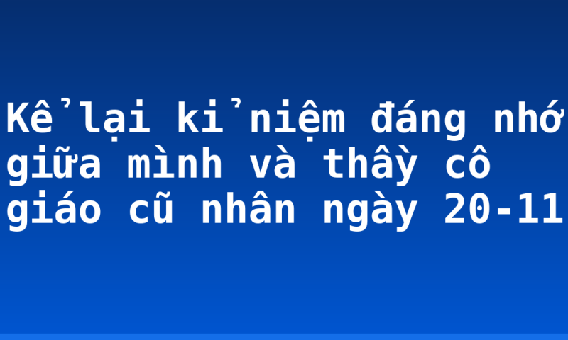 Kể lại kỉ niệm đáng nhớ giữa mình và thầy cô giáo cũ nhân ngày 20-11