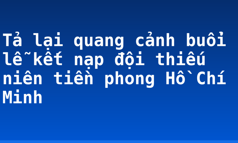 Tả lại quang cảnh buổi lễ kết nạp đội thiếu niên tiền phong Hồ Chí Minh