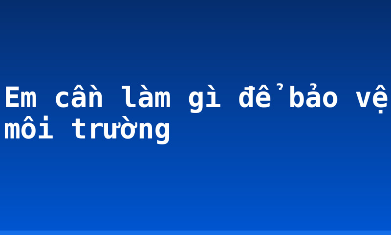 Em cần làm gì để bảo vệ môi trường