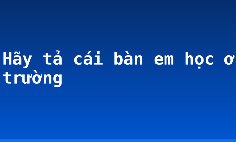 Hãy tả cái bàn em học ở trường