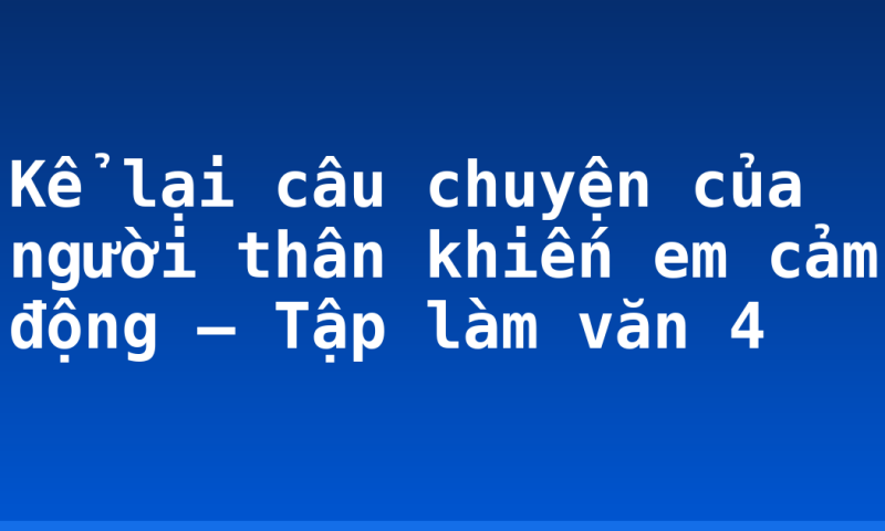 Kể lại câu chuyện của người thân khiến em cảm động – Tập làm văn 4
