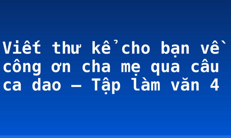 Viết thư kể cho bạn về công ơn cha mẹ qua câu ca dao – Tập làm văn 4