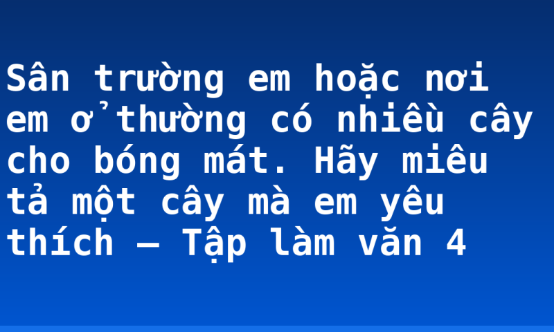 Sân trường em hoặc nơi em ở thường có nhiều cây cho bóng mát. Hãy miêu tả một cây mà em yêu thích – Tập làm văn 4