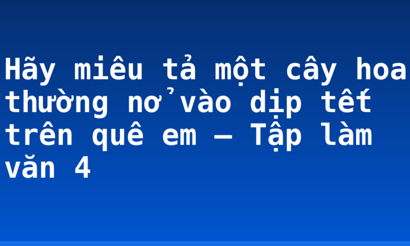Hãy miêu tả một cây hoa thường nở vào dịp tết trên quê em – Tập làm văn 4