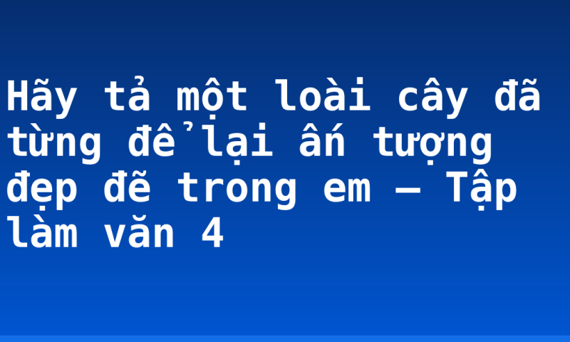 Hãy tả một loài cây đã từng để lại ấn tượng đẹp đẽ trong em – Tập làm văn 4