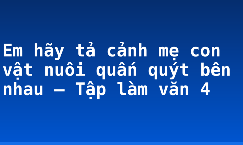 Em hãy tả cảnh mẹ con vật nuôi quấn quýt bên nhau – Tập làm văn 4