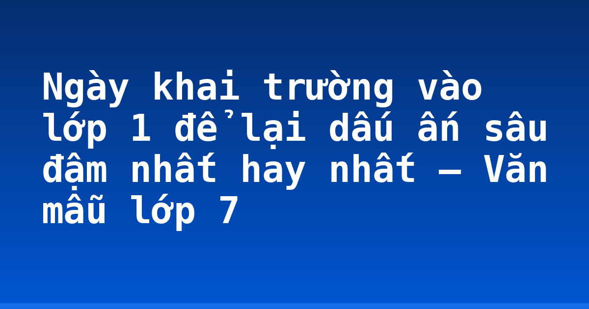 Ngày khai trường vào lớp 1 để lại dấu ấn sâu đậm nhất hay nhất – Văn mẫu lớp 7